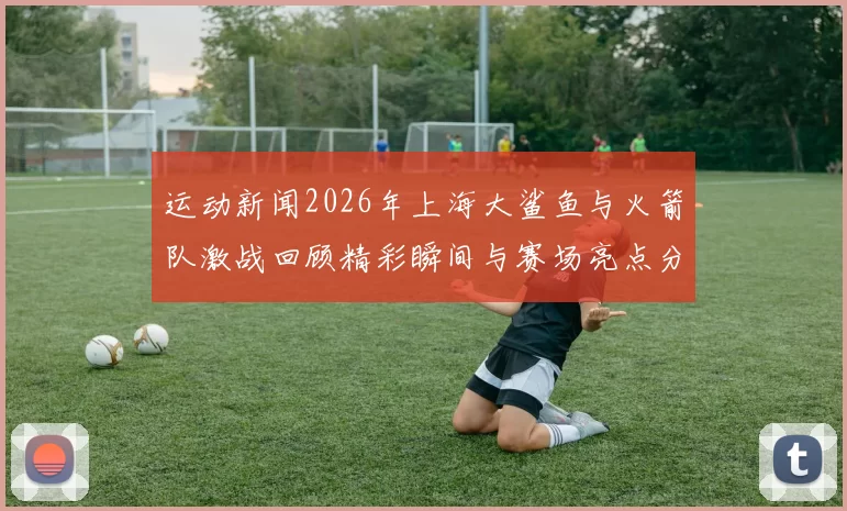 运动新闻2026年上海大鲨鱼与火箭队激战回顾精彩瞬间与赛场亮点分析