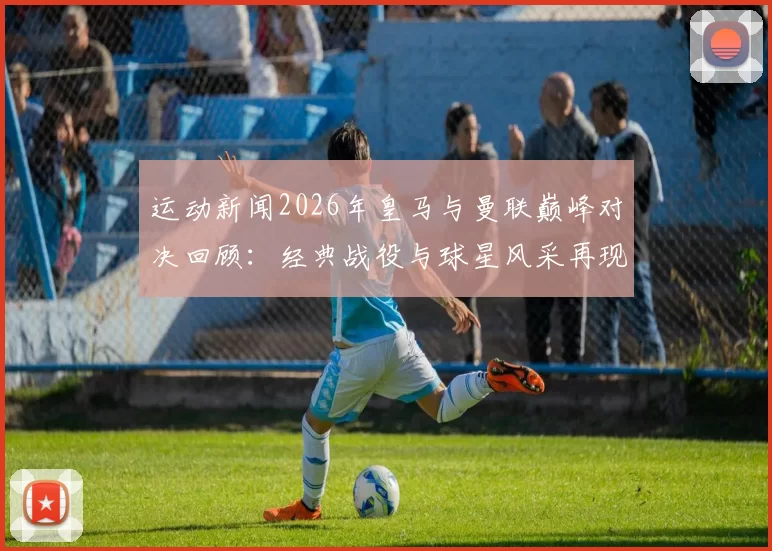 运动新闻2026年皇马与曼联巅峰对决回顾：经典战役与球星风采再现