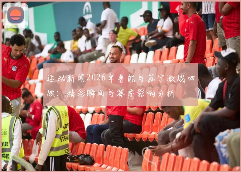 运动新闻2026年鲁能与苏宁激战回顾：精彩瞬间与赛季影响分析